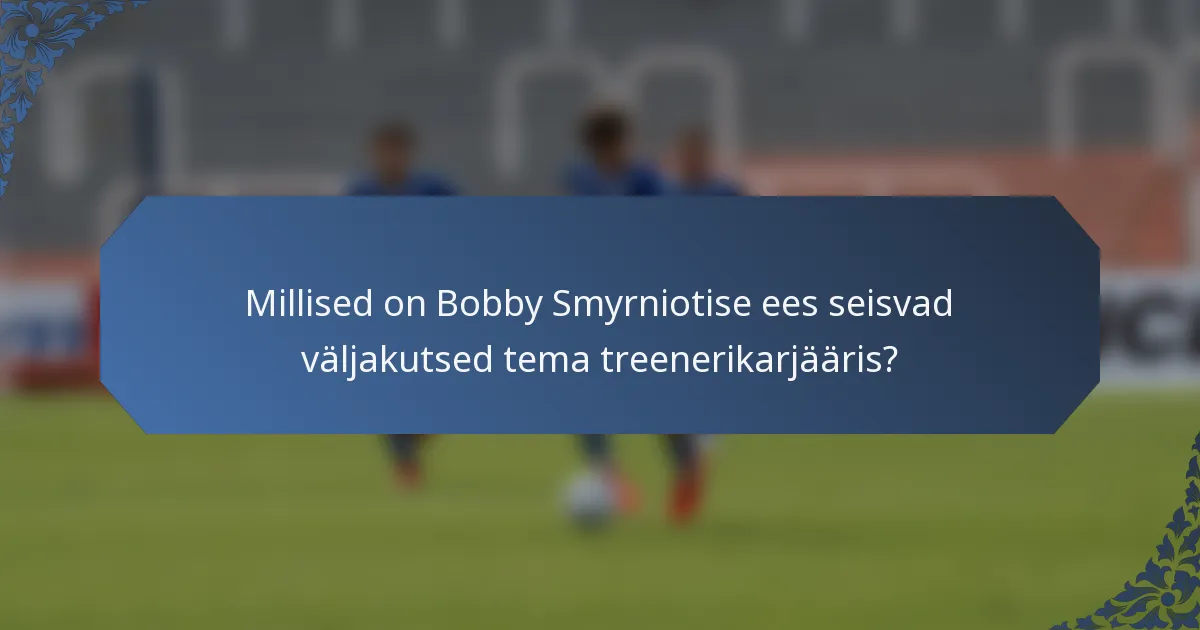 Millised on Bobby Smyrniotise ees seisvad väljakutsed tema treenerikarjääris?